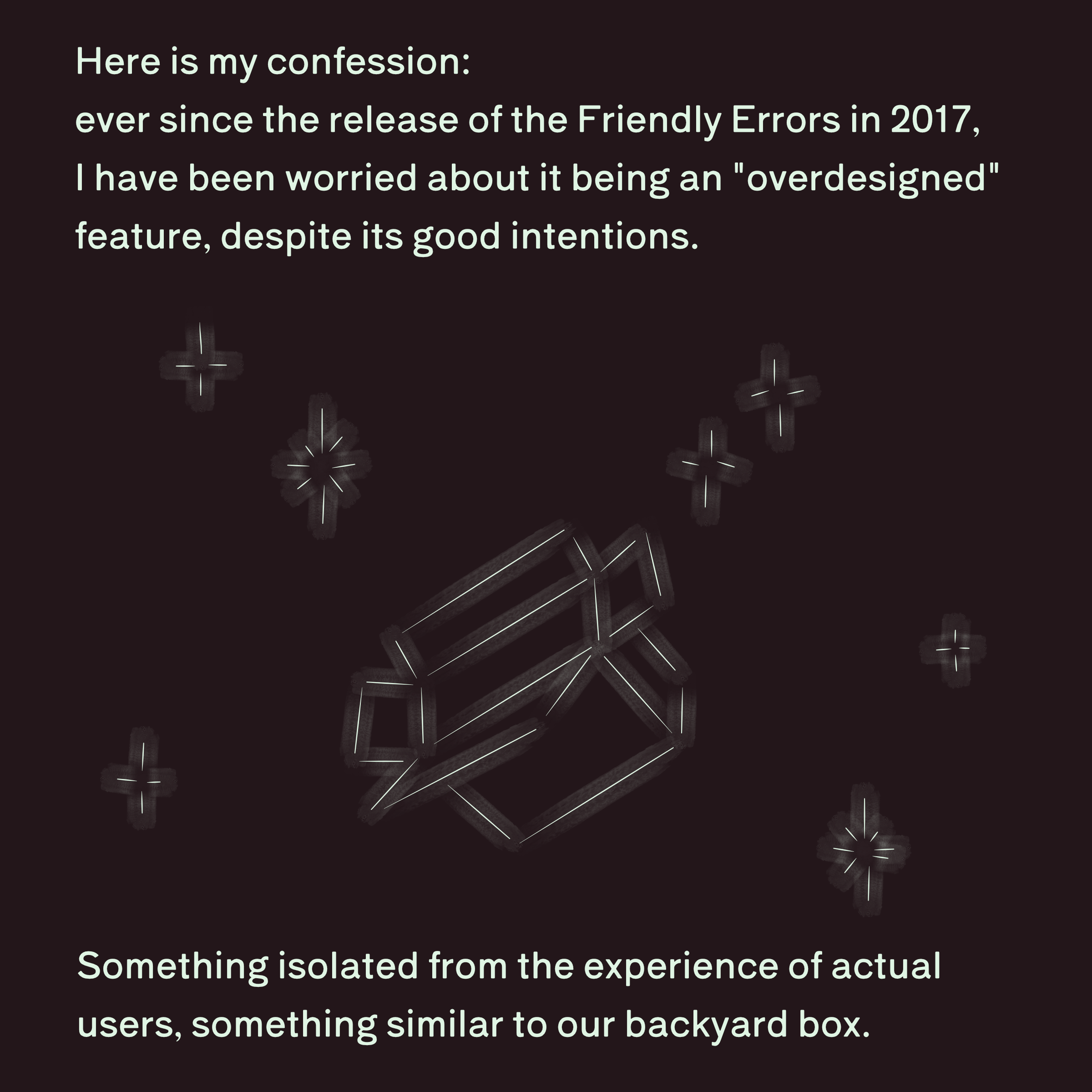 Here is my confession: ever since the release of the friendly errors in 2017, I have been worried about it being an "overdesigned" feature, despite its good intentions. Something isolated from the experience of actual users, something similar to our backyard box.