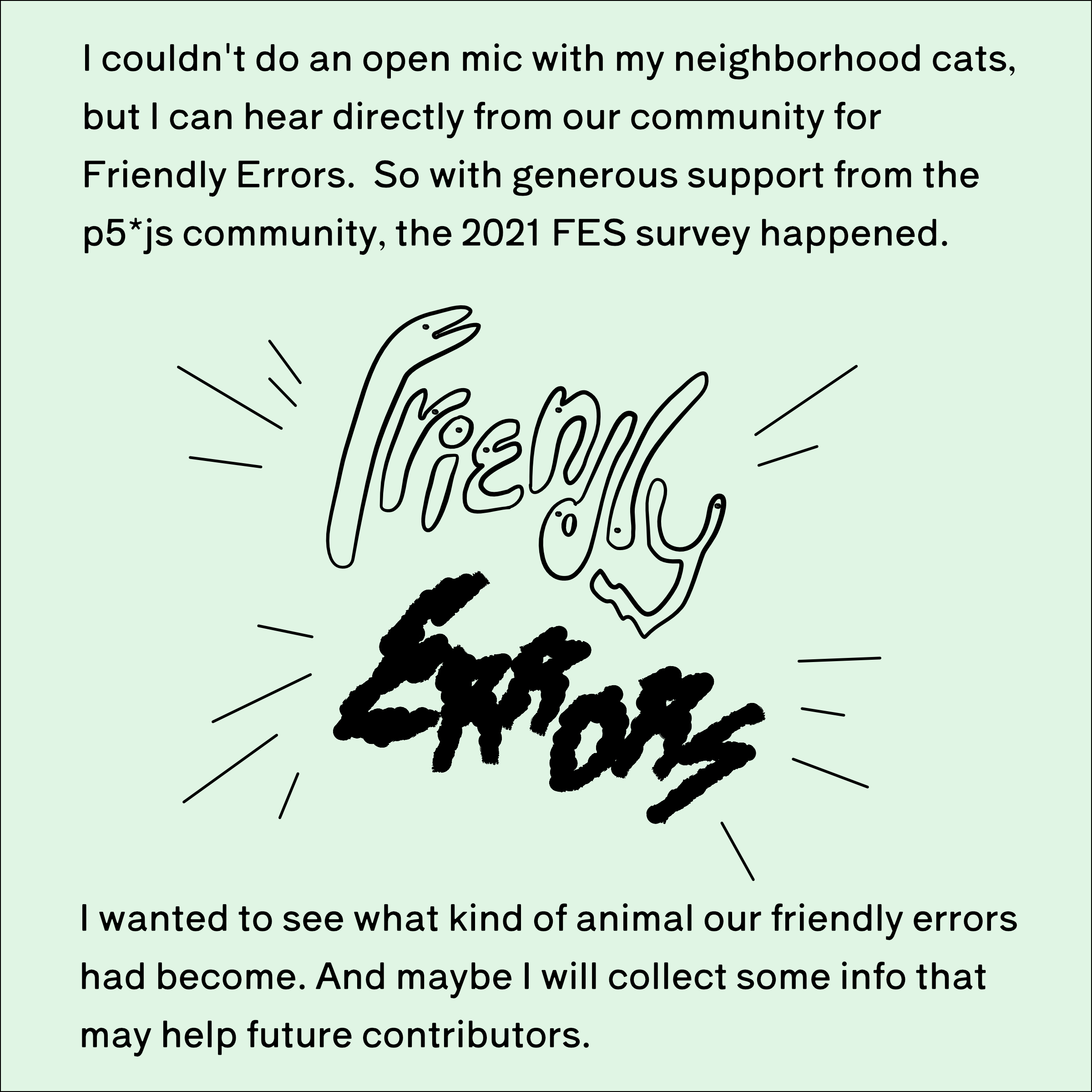 I couldn't do an open mic with my neighborhood cats, but I could hear directly from our community for Friendly Errors. So with generous support from the p5*js community, the 2021 FES survey happened. I wanted to see what kind of animal our friendly errors had become. And maybe I will collect some info that may help future contributors.